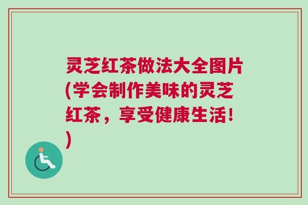 灵芝红茶做法大全图片(学会制作美味的灵芝红茶，享受健康生活！)