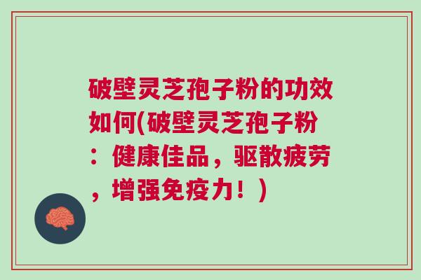 破壁灵芝孢子粉的功效如何(破壁灵芝孢子粉:健康佳品,驱散疲劳,增强免疫力!) 破壁灵芝孢子粉的功效如何(破壁灵芝孢子粉:健康佳品,驱散疲劳,增强免疫力!)