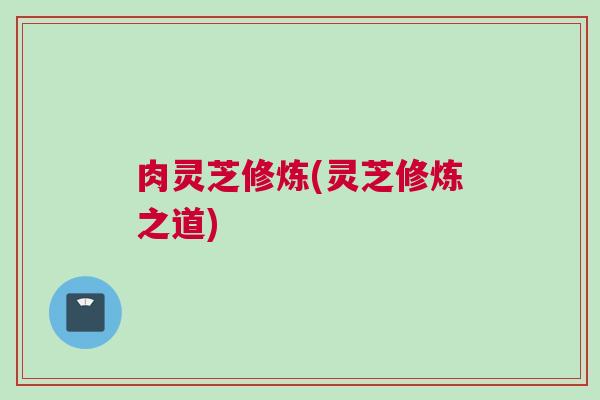 肉灵芝修炼(灵芝修炼之道)