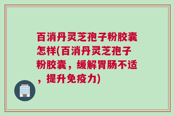 百消丹灵芝孢子粉胶囊怎样(百消丹灵芝孢子粉胶囊，缓解胃肠不适，提升免疫力)