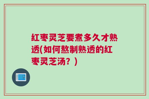 红枣灵芝要煮多久才熟透(如何熬制熟透的红枣灵芝汤？)