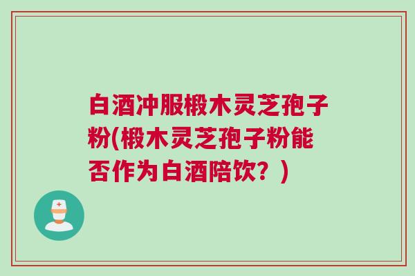 白酒冲服椴木灵芝孢子粉(椴木灵芝孢子粉能否作为白酒陪饮？)