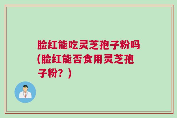 脸红能吃灵芝孢子粉吗(脸红能否食用灵芝孢子粉?) 脸红能吃灵芝孢子粉吗(脸红能否食用灵芝孢子粉?)