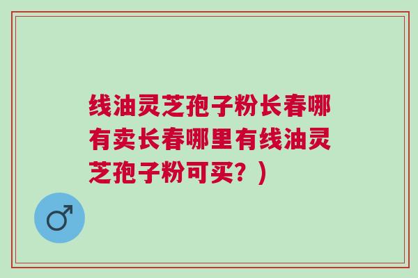 线油灵芝孢子粉长春哪有卖长春哪里有线油灵芝孢子粉可买？)