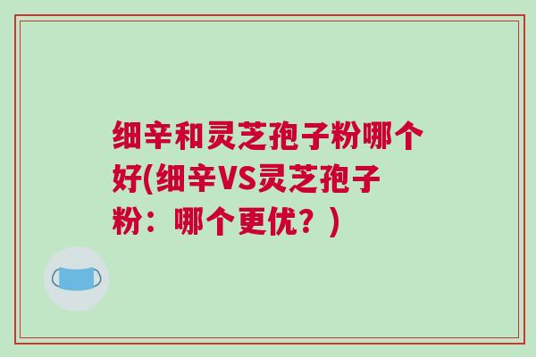 细辛和灵芝孢子粉哪个好(细辛VS灵芝孢子粉：哪个更优？)