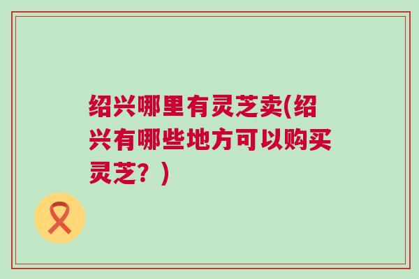 绍兴哪里有灵芝卖(绍兴有哪些地方可以购买灵芝？)