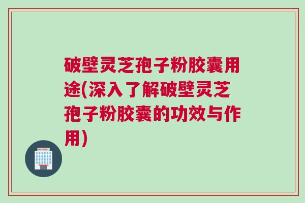破壁灵芝孢子粉胶囊用途(深入了解破壁灵芝孢子粉胶囊的功效与作用)