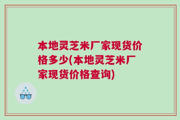 本地灵芝米厂家现货价格多少(本地灵芝米厂家现货价格查询)
