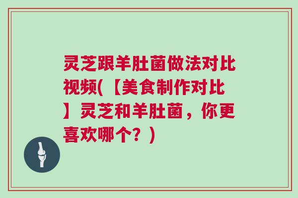 灵芝跟羊肚菌做法对比视频(【美食制作对比】灵芝和羊肚菌，你更喜欢哪个？)