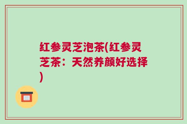 红参灵芝泡茶(红参灵芝茶:天然养颜好选择) 红参灵芝泡茶(红参灵芝茶:天然养颜好选择)