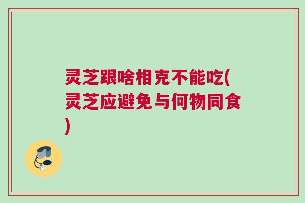 灵芝跟啥相克不能吃(灵芝应避免与何物同食)