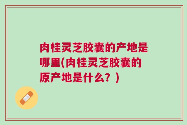 肉桂灵芝胶囊的产地是哪里(肉桂灵芝胶囊的原产地是什么？)