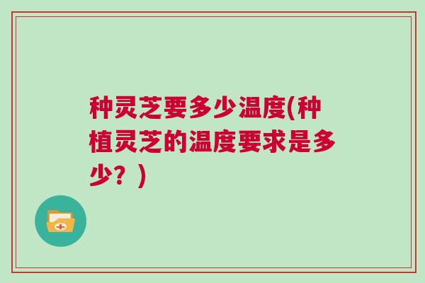 种灵芝要多少温度(种植灵芝的温度要求是多少？)