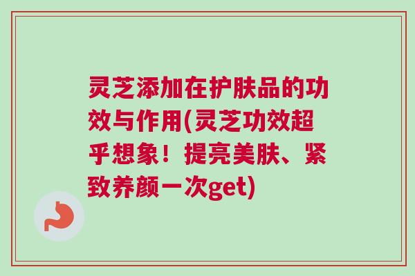 灵芝添加在护肤品的功效与作用(灵芝功效超乎想象！提亮美肤、紧致养颜一次get)