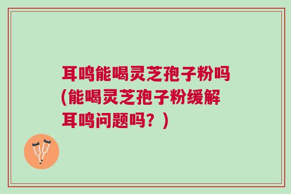 耳鸣能喝灵芝孢子粉吗(能喝灵芝孢子粉缓解耳鸣问题吗？)
