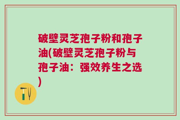 破壁灵芝孢子粉和孢子油(破壁灵芝孢子粉与孢子油：强效养生之选)