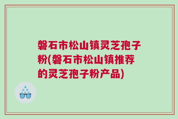 磐石市松山镇灵芝孢子粉(磐石市松山镇推荐的灵芝孢子粉产品)