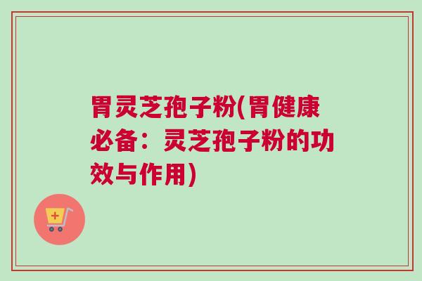 胃灵芝孢子粉(胃健康必备：灵芝孢子粉的功效与作用)