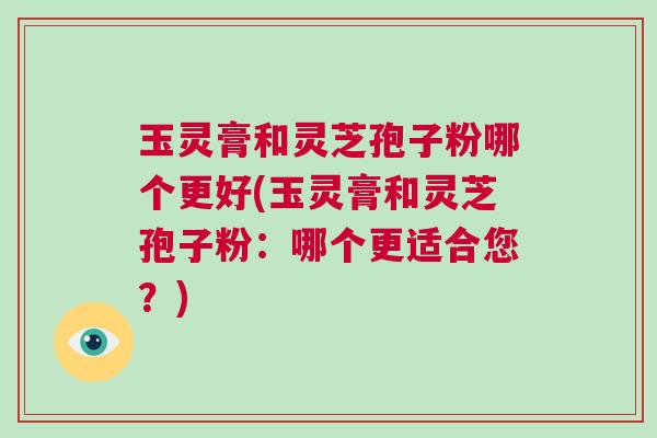 玉灵膏和灵芝孢子粉哪个更好(玉灵膏和灵芝孢子粉：哪个更适合您？)