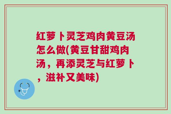 红萝卜灵芝鸡肉黄豆汤怎么做(黄豆甘甜鸡肉汤,再添灵芝与红萝卜,滋补又美味)