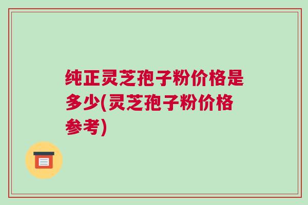 纯正灵芝孢子粉价格是多少(灵芝孢子粉价格参考)