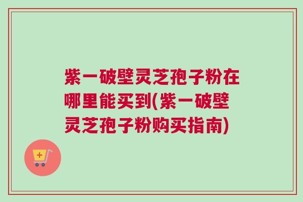 紫一破壁灵芝孢子粉在哪里能买到(紫一破壁灵芝孢子粉购买指南)