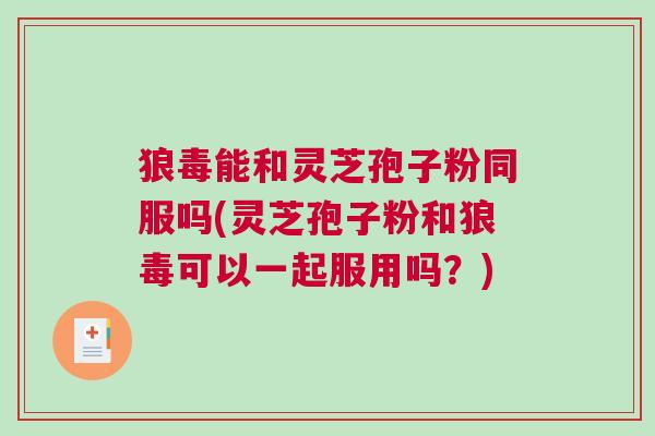 狼毒能和灵芝孢子粉同服吗(灵芝孢子粉和狼毒可以一起服用吗？)