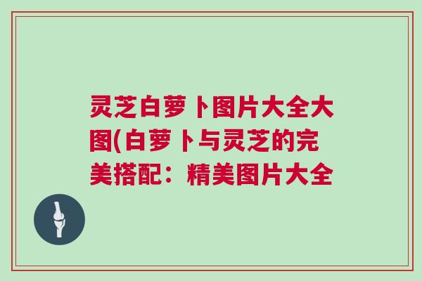 灵芝白萝卜图片大全大图(白萝卜与灵芝的完美搭配：精美图片大全