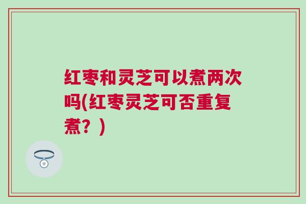 红枣和灵芝可以煮两次吗(红枣灵芝可否重复煮?) 红枣和灵芝可以煮两次吗(红枣灵芝可否重复煮?)