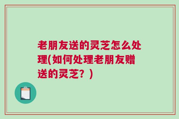 老朋友送的灵芝怎么处理(如何处理老朋友赠送的灵芝？)