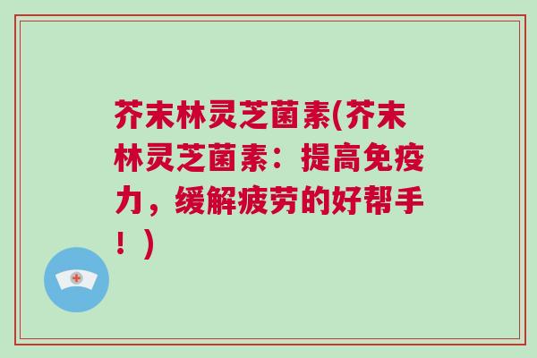 芥末林灵芝菌素(芥末林灵芝菌素：提高免疫力，缓解疲劳的好帮手！)