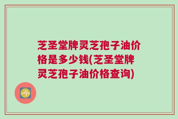 芝圣堂牌灵芝孢子油价格是多少钱(芝圣堂牌灵芝孢子油价格查询)