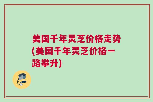 美国千年灵芝价格走势(美国千年灵芝价格一路攀升)