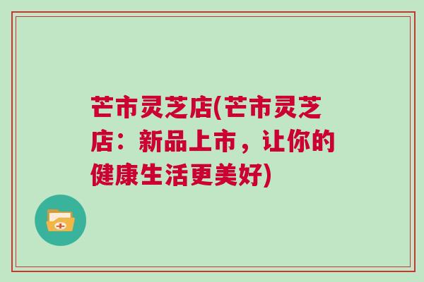 芒市灵芝店(芒市灵芝店：新品上市，让你的健康生活更美好)