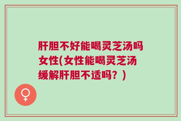 肝胆不好能喝灵芝汤吗女性(女性能喝灵芝汤缓解肝胆不适吗？)