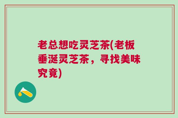 老总想吃灵芝茶(老板垂涎灵芝茶，寻找美味究竟)