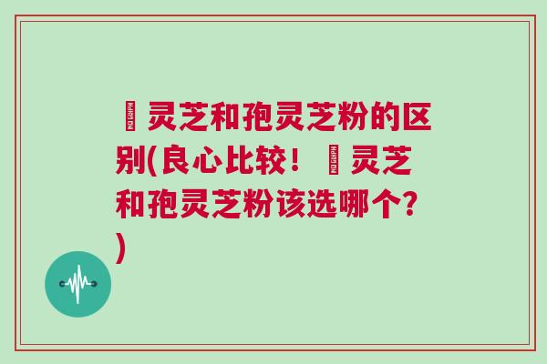 艼灵芝和孢灵芝粉的区别(良心比较！艼灵芝和孢灵芝粉该选哪个？)