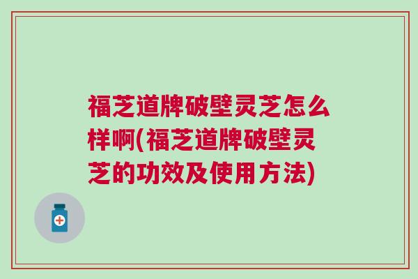 福芝道牌破壁灵芝怎么样啊(福芝道牌破壁灵芝的功效及使用方法)