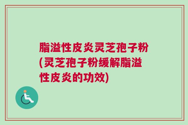 脂溢性皮炎灵芝孢子粉(灵芝孢子粉缓解脂溢性皮炎的功效)