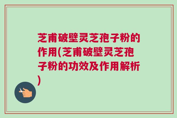 芝甫破壁灵芝孢子粉的作用(芝甫破壁灵芝孢子粉的功效及作用解析)
