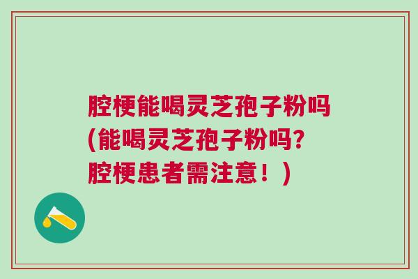 腔梗能喝灵芝孢子粉吗(能喝灵芝孢子粉吗？腔梗患者需注意！)