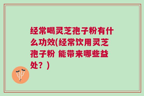经常喝灵芝孢子粉有什么功效(经常饮用灵芝孢子粉 能带来哪些益处？)