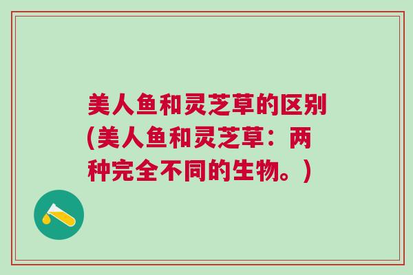 美人鱼和灵芝草的区别(美人鱼和灵芝草:两种完全不同的生物。) 美人鱼和灵芝草的区别(美人鱼和灵芝草:两种完全不同的生物。)