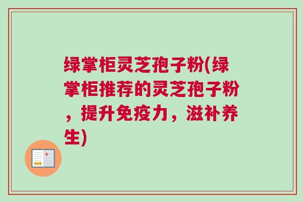绿掌柜灵芝孢子粉(绿掌柜推荐的灵芝孢子粉，提升免疫力，滋补养生)