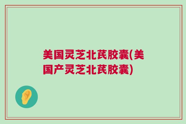 美国灵芝北芪胶囊(美国产灵芝北芪胶囊)