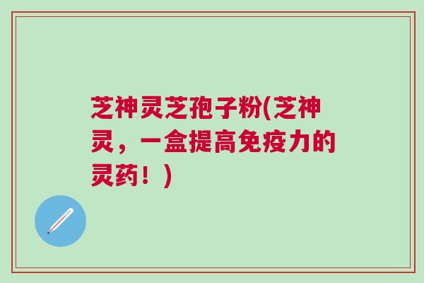 芝神灵芝孢子粉(芝神灵，一盒提高免疫力的灵药！)