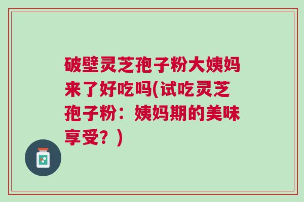 破壁灵芝孢子粉大姨妈来了好吃吗(试吃灵芝孢子粉：姨妈期的美味享受？)