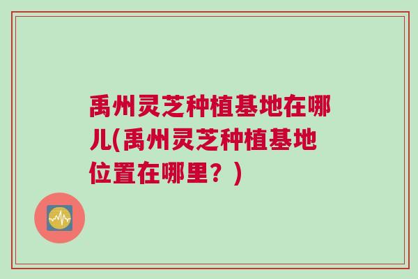 禹州灵芝种植基地在哪儿(禹州灵芝种植基地位置在哪里？)