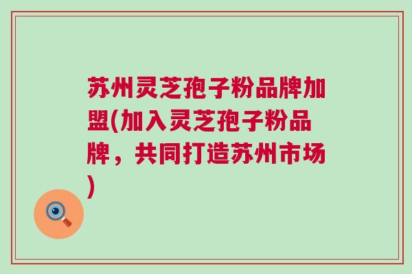 苏州灵芝孢子粉品牌加盟(加入灵芝孢子粉品牌，共同打造苏州市场)