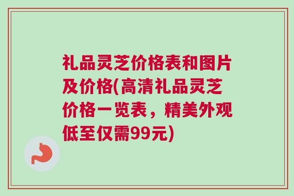 礼品灵芝价格表和图片及价格(高清礼品灵芝价格一览表，精美外观低至仅需99元)